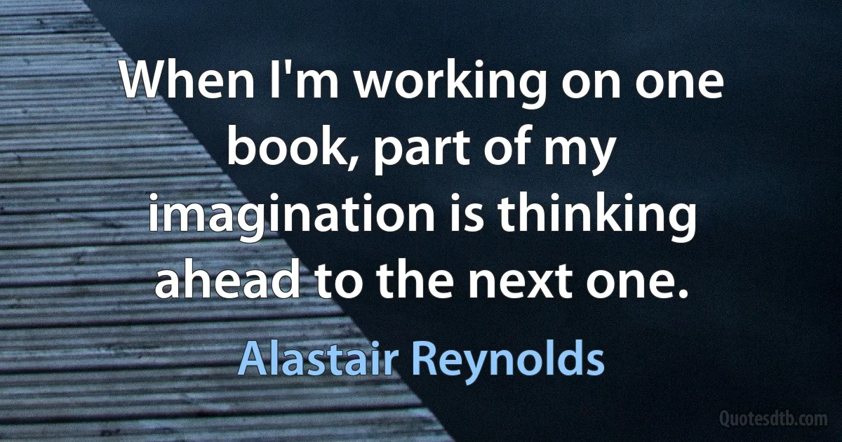 When I'm working on one book, part of my imagination is thinking ahead to the next one. (Alastair Reynolds)