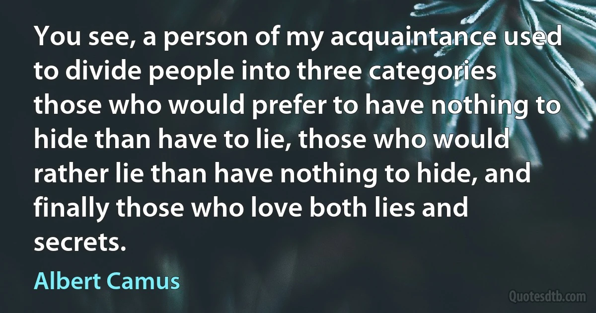 You see, a person of my acquaintance used to divide people into three categories those who would prefer to have nothing to hide than have to lie, those who would rather lie than have nothing to hide, and finally those who love both lies and secrets. (Albert Camus)