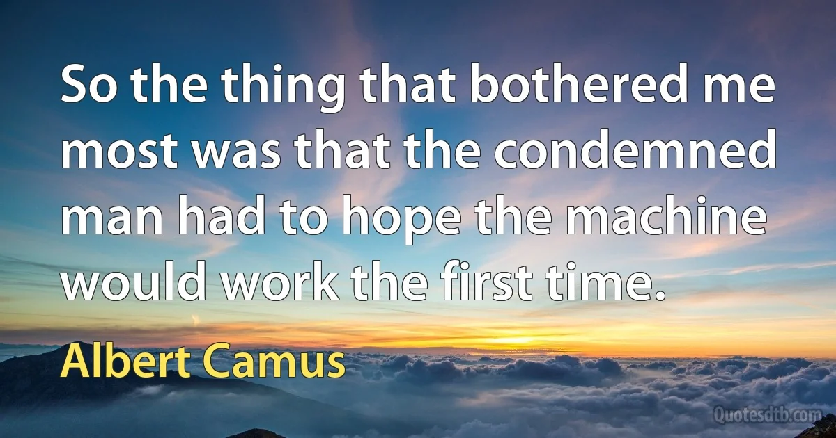 So the thing that bothered me most was that the condemned man had to hope the machine would work the first time. (Albert Camus)