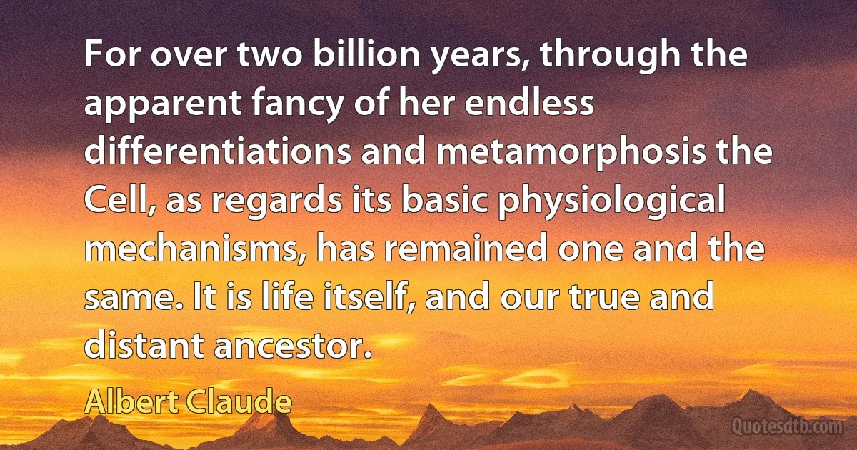 For over two billion years, through the apparent fancy of her endless differentiations and metamorphosis the Cell, as regards its basic physiological mechanisms, has remained one and the same. It is life itself, and our true and distant ancestor. (Albert Claude)