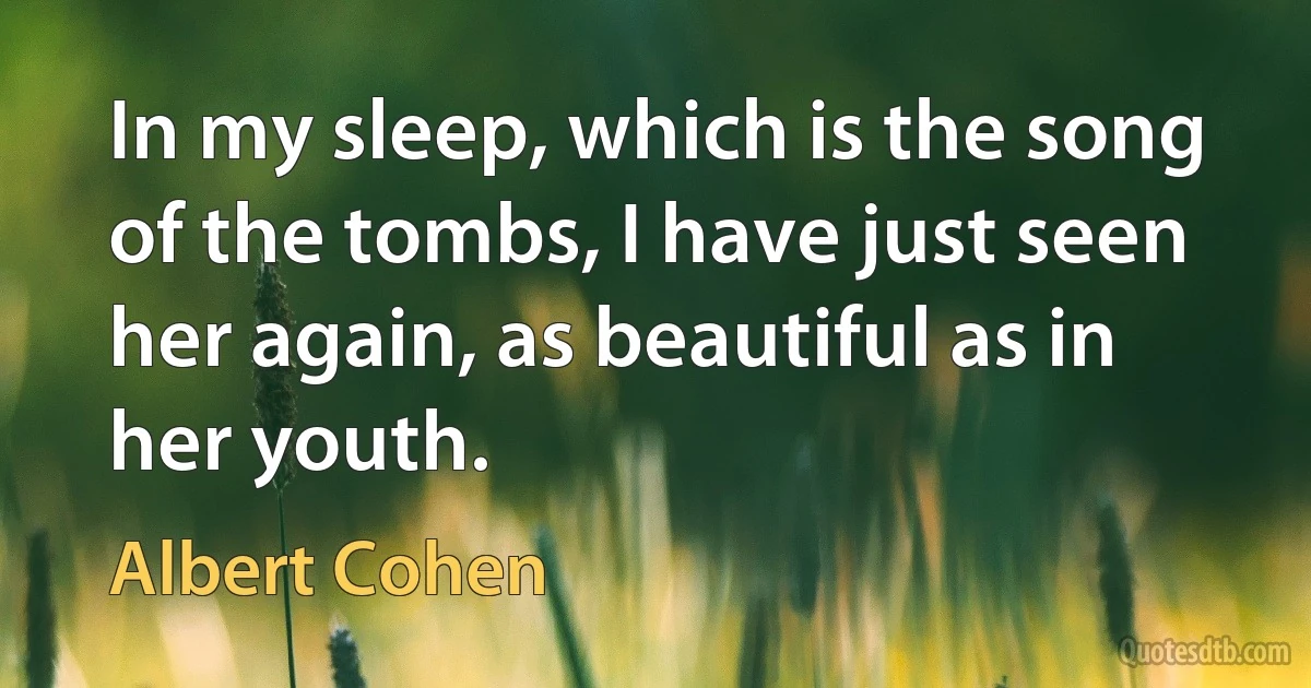 In my sleep, which is the song of the tombs, I have just seen her again, as beautiful as in her youth. (Albert Cohen)