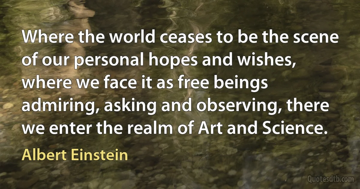 Where the world ceases to be the scene of our personal hopes and wishes, where we face it as free beings admiring, asking and observing, there we enter the realm of Art and Science. (Albert Einstein)