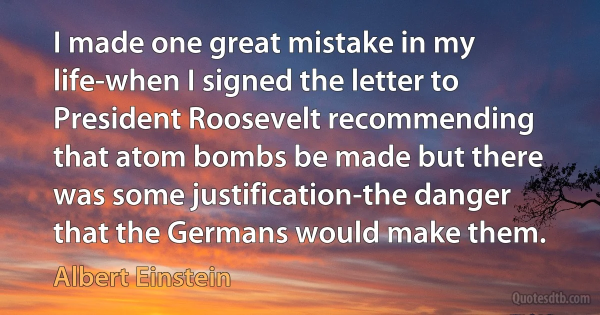 I made one great mistake in my life-when I signed the letter to President Roosevelt recommending that atom bombs be made but there was some justification-the danger that the Germans would make them. (Albert Einstein)