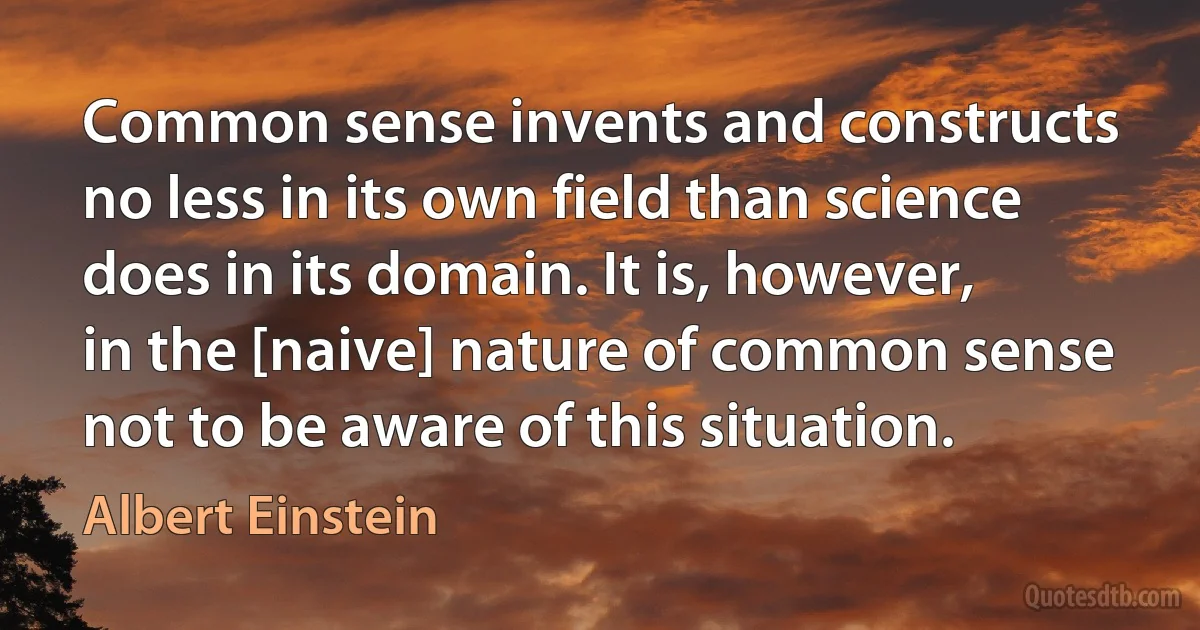 Common sense invents and constructs no less in its own field than science does in its domain. It is, however, in the [naive] nature of common sense not to be aware of this situation. (Albert Einstein)