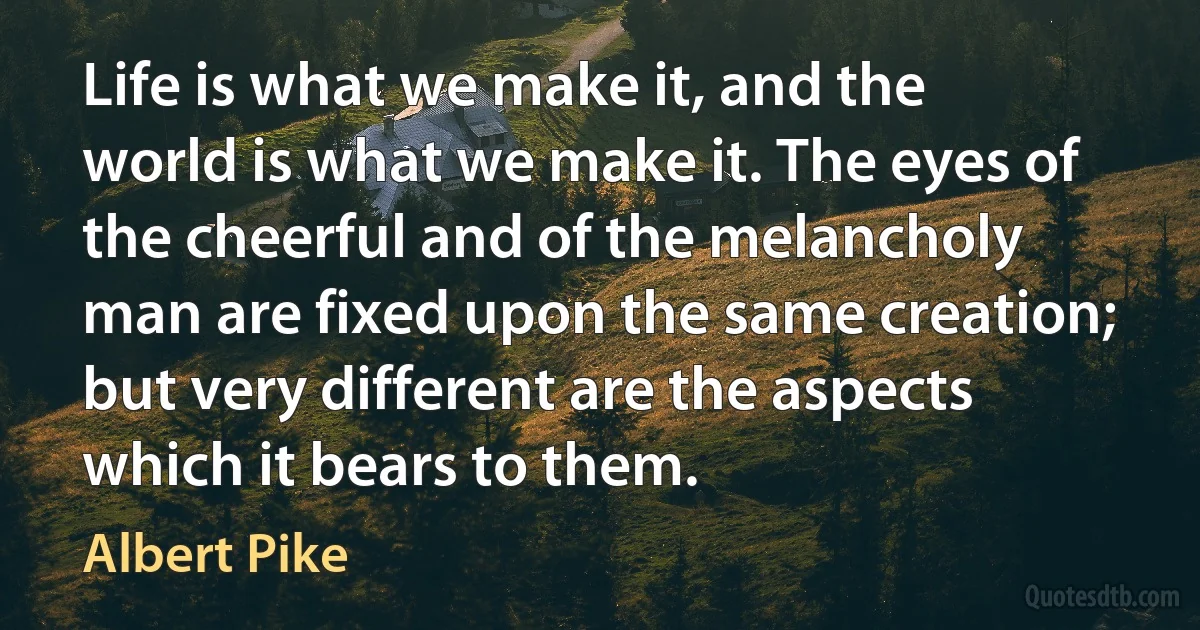 Life is what we make it, and the world is what we make it. The eyes of the cheerful and of the melancholy man are fixed upon the same creation; but very different are the aspects which it bears to them. (Albert Pike)