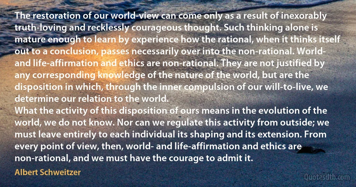 The restoration of our world-view can come only as a result of inexorably truth-loving and recklessly courageous thought. Such thinking alone is mature enough to learn by experience how the rational, when it thinks itself out to a conclusion, passes necessarily over into the non-rational. World- and life-affirmation and ethics are non-rational. They are not justified by any corresponding knowledge of the nature of the world, but are the disposition in which, through the inner compulsion of our will-to-live, we determine our relation to the world.
What the activity of this disposition of ours means in the evolution of the world, we do not know. Nor can we regulate this activity from outside; we must leave entirely to each individual its shaping and its extension. From every point of view, then, world- and life-affirmation and ethics are non-rational, and we must have the courage to admit it. (Albert Schweitzer)