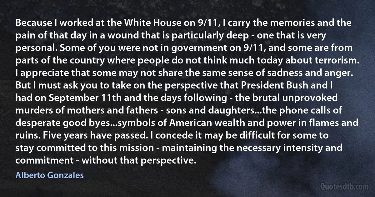 Because I worked at the White House on 9/11, I carry the memories and the pain of that day in a wound that is particularly deep - one that is very personal. Some of you were not in government on 9/11, and some are from parts of the country where people do not think much today about terrorism. I appreciate that some may not share the same sense of sadness and anger. But I must ask you to take on the perspective that President Bush and I had on September 11th and the days following - the brutal unprovoked murders of mothers and fathers - sons and daughters...the phone calls of desperate good byes...symbols of American wealth and power in flames and ruins. Five years have passed. I concede it may be difficult for some to stay committed to this mission - maintaining the necessary intensity and commitment - without that perspective. (Alberto Gonzales)