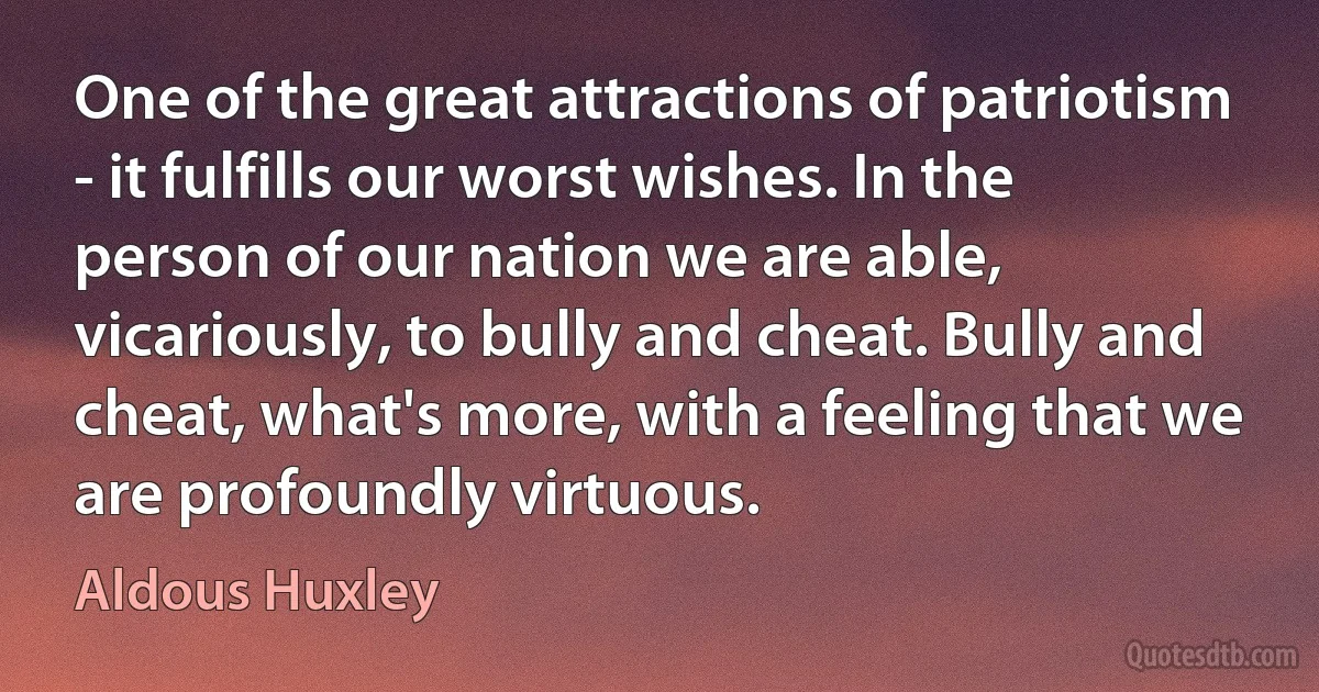 One of the great attractions of patriotism - it fulfills our worst wishes. In the person of our nation we are able, vicariously, to bully and cheat. Bully and cheat, what's more, with a feeling that we are profoundly virtuous. (Aldous Huxley)