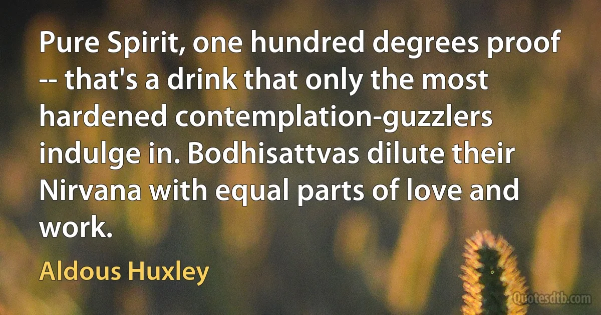 Pure Spirit, one hundred degrees proof -- that's a drink that only the most hardened contemplation-guzzlers indulge in. Bodhisattvas dilute their Nirvana with equal parts of love and work. (Aldous Huxley)