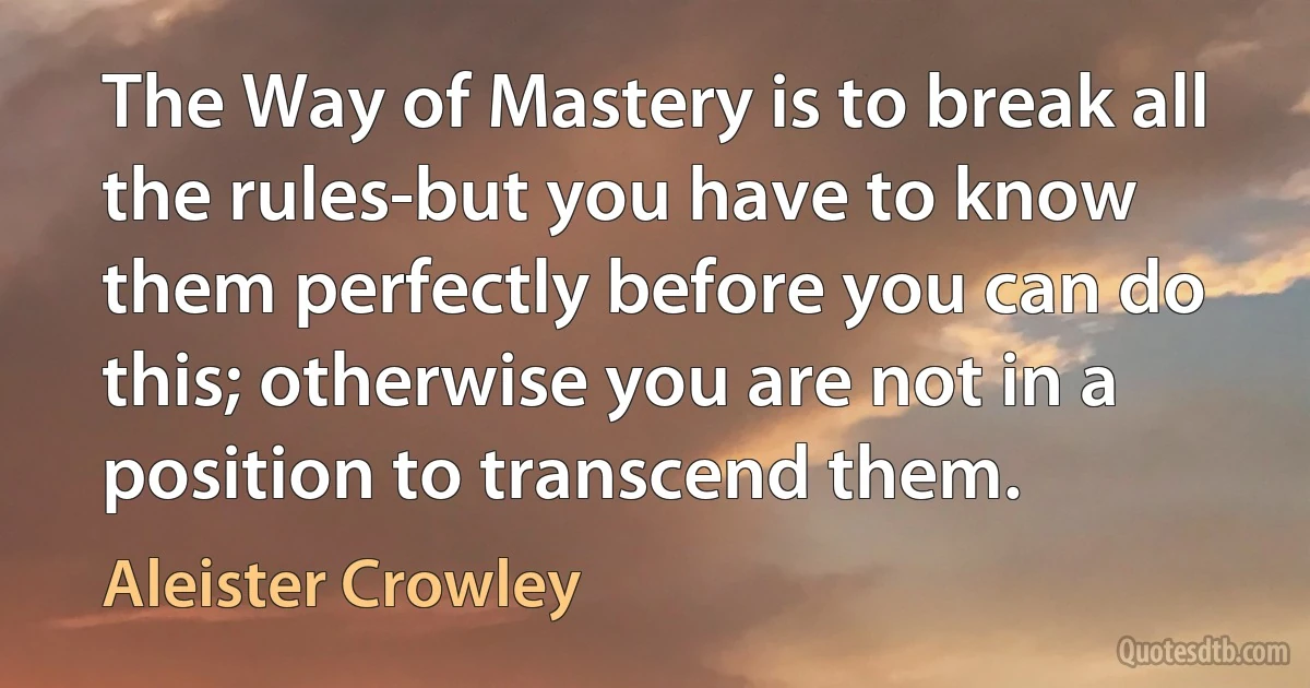 The Way of Mastery is to break all the rules-but you have to know them perfectly before you can do this; otherwise you are not in a position to transcend them. (Aleister Crowley)