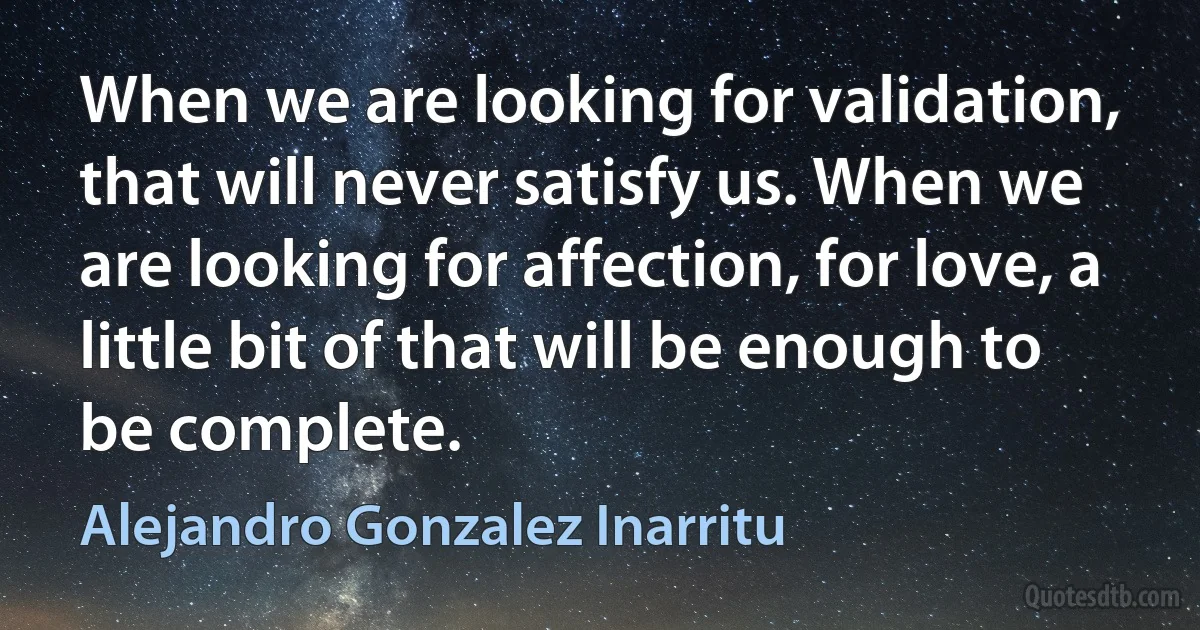 When we are looking for validation, that will never satisfy us. When we are looking for affection, for love, a little bit of that will be enough to be complete. (Alejandro Gonzalez Inarritu)