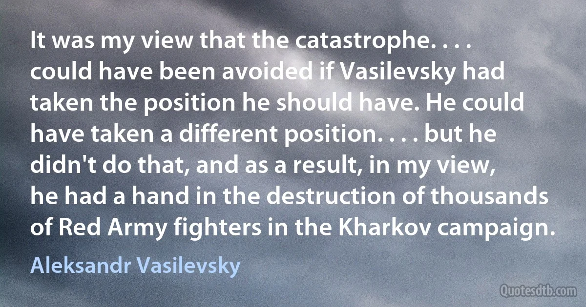 It was my view that the catastrophe. . . . could have been avoided if Vasilevsky had taken the position he should have. He could have taken a different position. . . . but he didn't do that, and as a result, in my view, he had a hand in the destruction of thousands of Red Army fighters in the Kharkov campaign. (Aleksandr Vasilevsky)