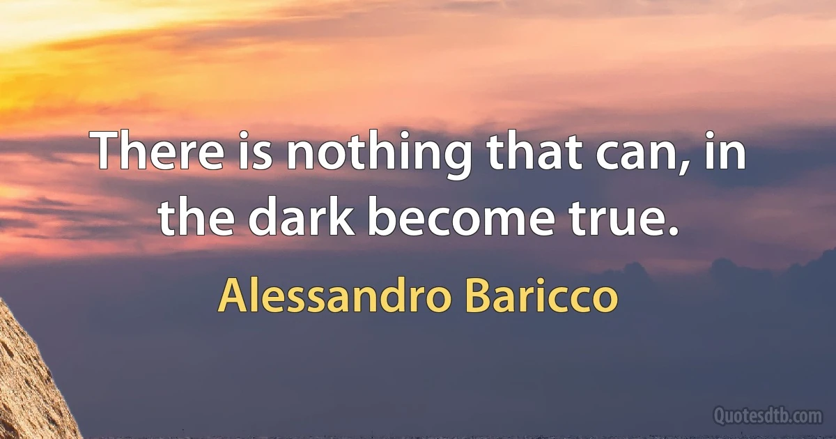 There is nothing that can, in the dark become true. (Alessandro Baricco)