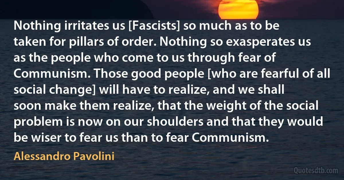 Nothing irritates us [Fascists] so much as to be taken for pillars of order. Nothing so exasperates us as the people who come to us through fear of Communism. Those good people [who are fearful of all social change] will have to realize, and we shall soon make them realize, that the weight of the social problem is now on our shoulders and that they would be wiser to fear us than to fear Communism. (Alessandro Pavolini)