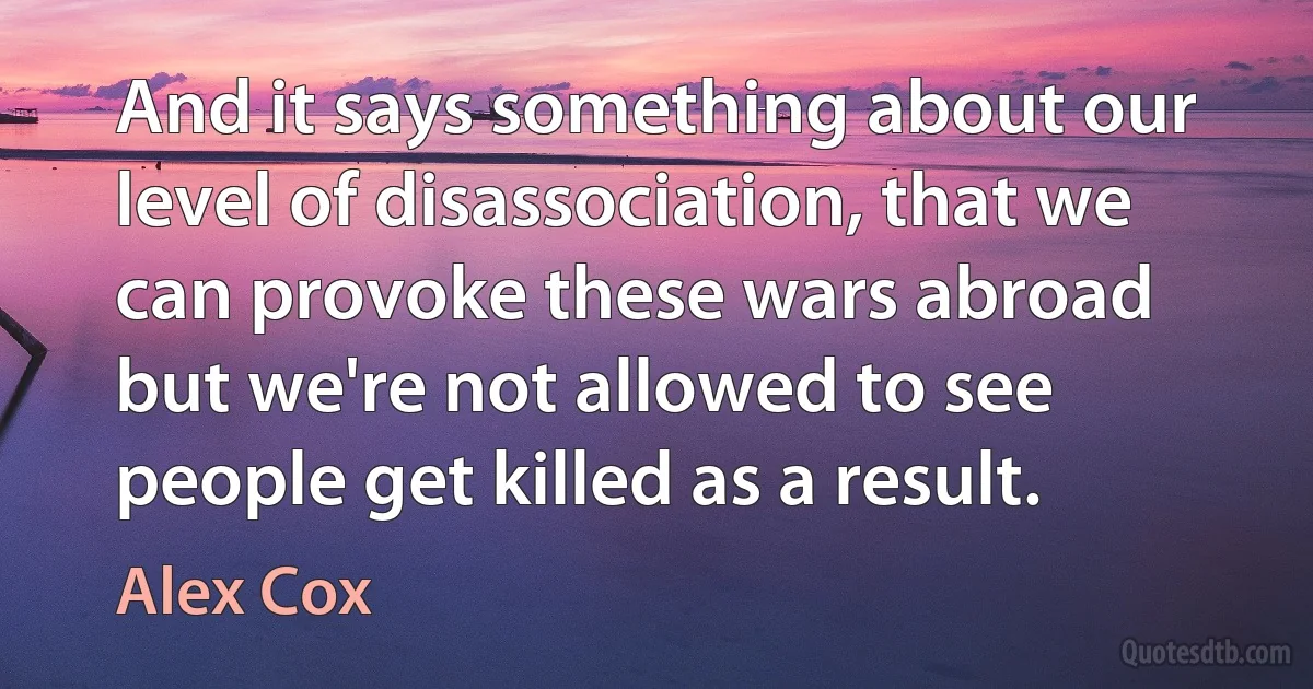 And it says something about our level of disassociation, that we can provoke these wars abroad but we're not allowed to see people get killed as a result. (Alex Cox)