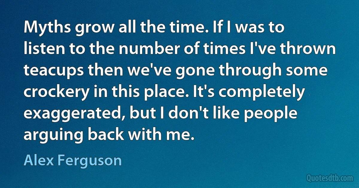 Myths grow all the time. If I was to listen to the number of times I've thrown teacups then we've gone through some crockery in this place. It's completely exaggerated, but I don't like people arguing back with me. (Alex Ferguson)