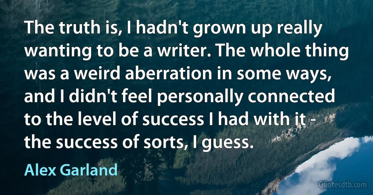 The truth is, I hadn't grown up really wanting to be a writer. The whole thing was a weird aberration in some ways, and I didn't feel personally connected to the level of success I had with it - the success of sorts, I guess. (Alex Garland)