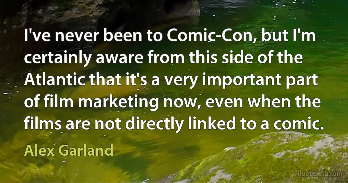 I've never been to Comic-Con, but I'm certainly aware from this side of the Atlantic that it's a very important part of film marketing now, even when the films are not directly linked to a comic. (Alex Garland)