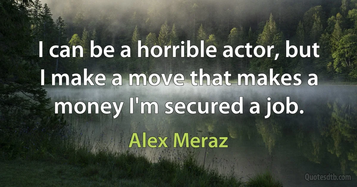 I can be a horrible actor, but I make a move that makes a money I'm secured a job. (Alex Meraz)