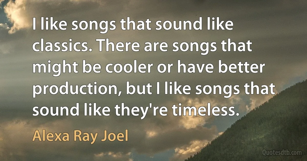 I like songs that sound like classics. There are songs that might be cooler or have better production, but I like songs that sound like they're timeless. (Alexa Ray Joel)