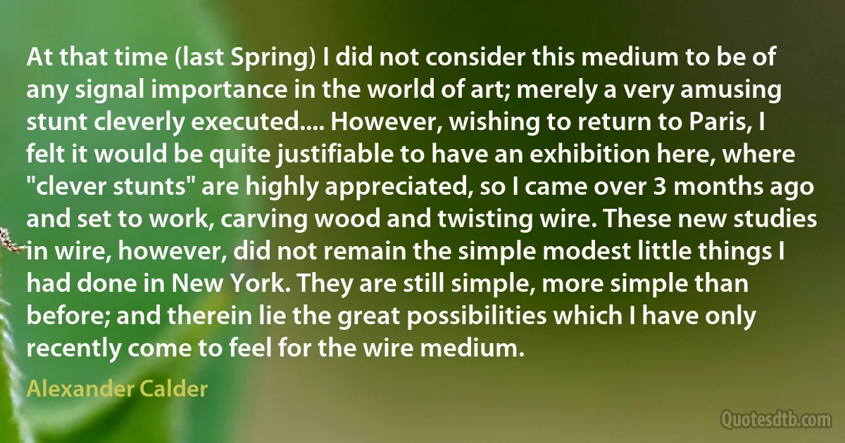 At that time (last Spring) I did not consider this medium to be of any signal importance in the world of art; merely a very amusing stunt cleverly executed.... However, wishing to return to Paris, I felt it would be quite justifiable to have an exhibition here, where "clever stunts" are highly appreciated, so I came over 3 months ago and set to work, carving wood and twisting wire. These new studies in wire, however, did not remain the simple modest little things I had done in New York. They are still simple, more simple than before; and therein lie the great possibilities which I have only recently come to feel for the wire medium. (Alexander Calder)