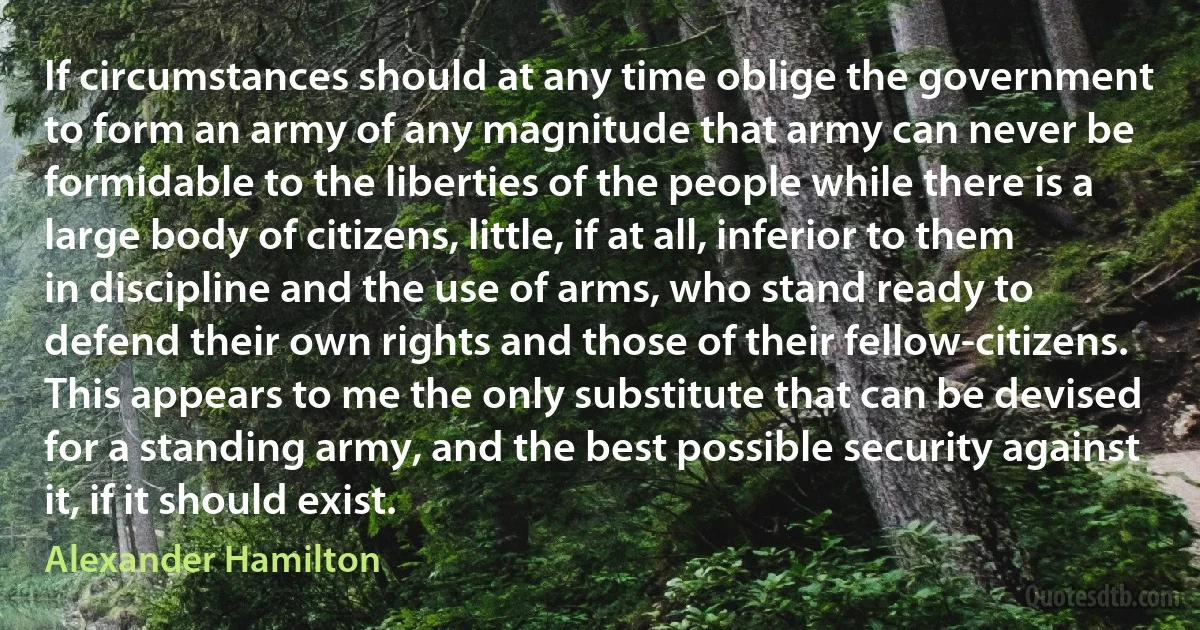 If circumstances should at any time oblige the government to form an army of any magnitude that army can never be formidable to the liberties of the people while there is a large body of citizens, little, if at all, inferior to them in discipline and the use of arms, who stand ready to defend their own rights and those of their fellow-citizens. This appears to me the only substitute that can be devised for a standing army, and the best possible security against it, if it should exist. (Alexander Hamilton)