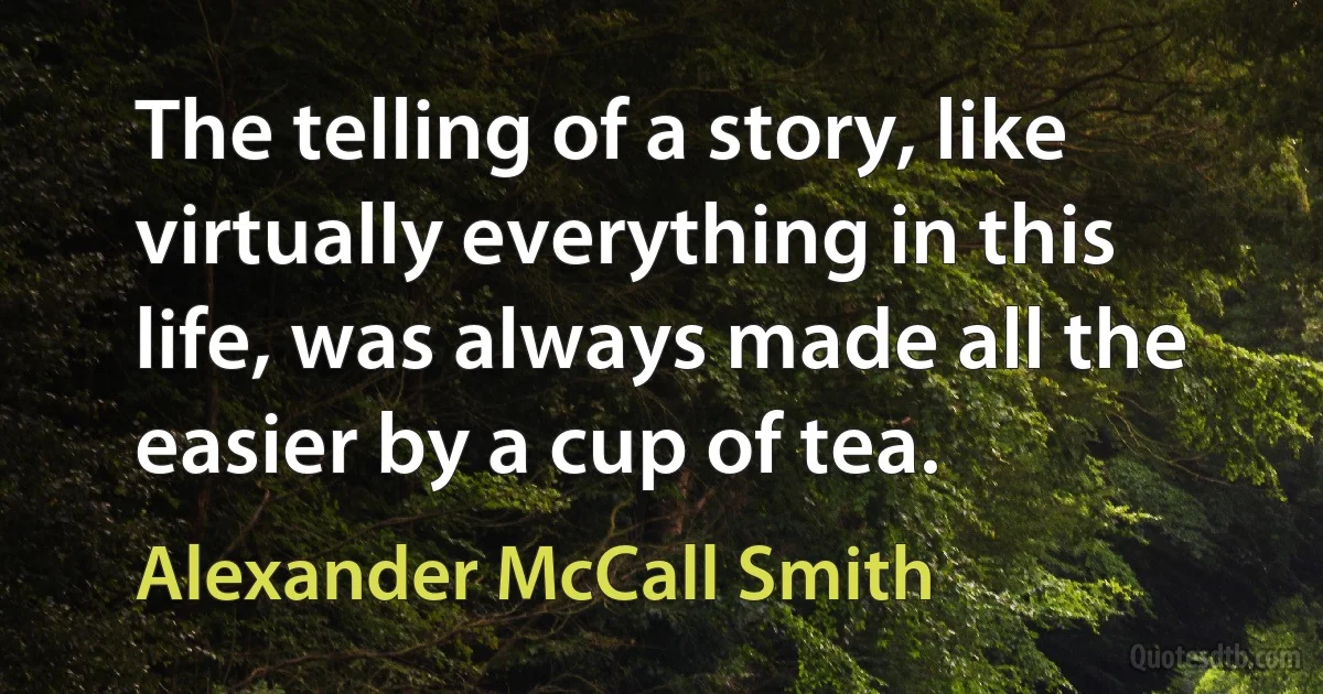 The telling of a story, like virtually everything in this life, was always made all the easier by a cup of tea. (Alexander McCall Smith)