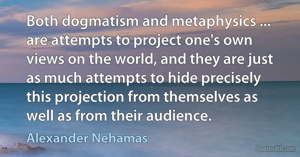 Both dogmatism and metaphysics ... are attempts to project one's own views on the world, and they are just as much attempts to hide precisely this projection from themselves as well as from their audience. (Alexander Nehamas)