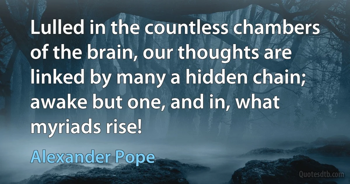 Lulled in the countless chambers of the brain, our thoughts are linked by many a hidden chain; awake but one, and in, what myriads rise! (Alexander Pope)