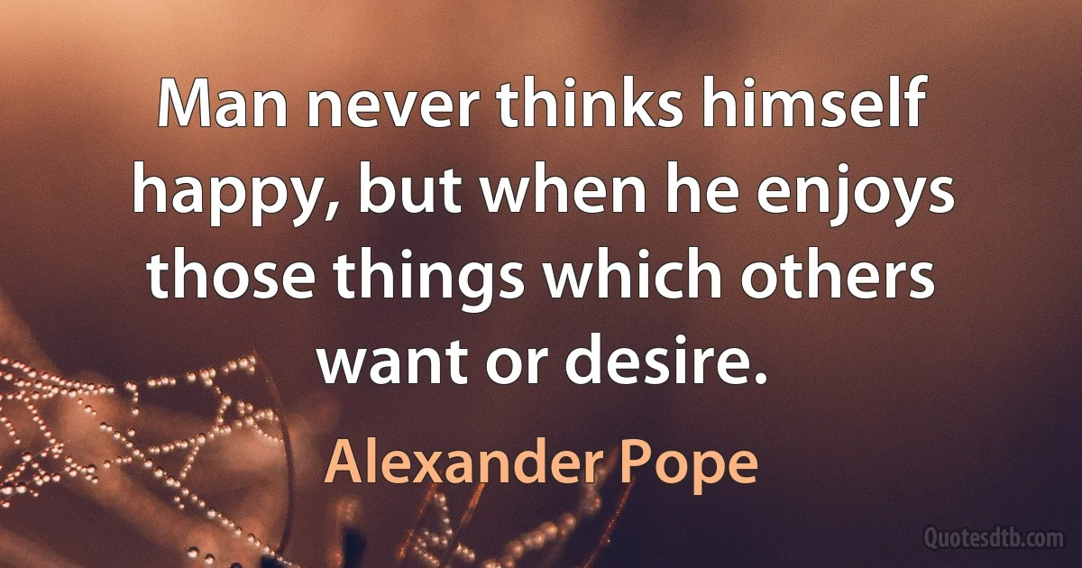 Man never thinks himself happy, but when he enjoys those things which others want or desire. (Alexander Pope)