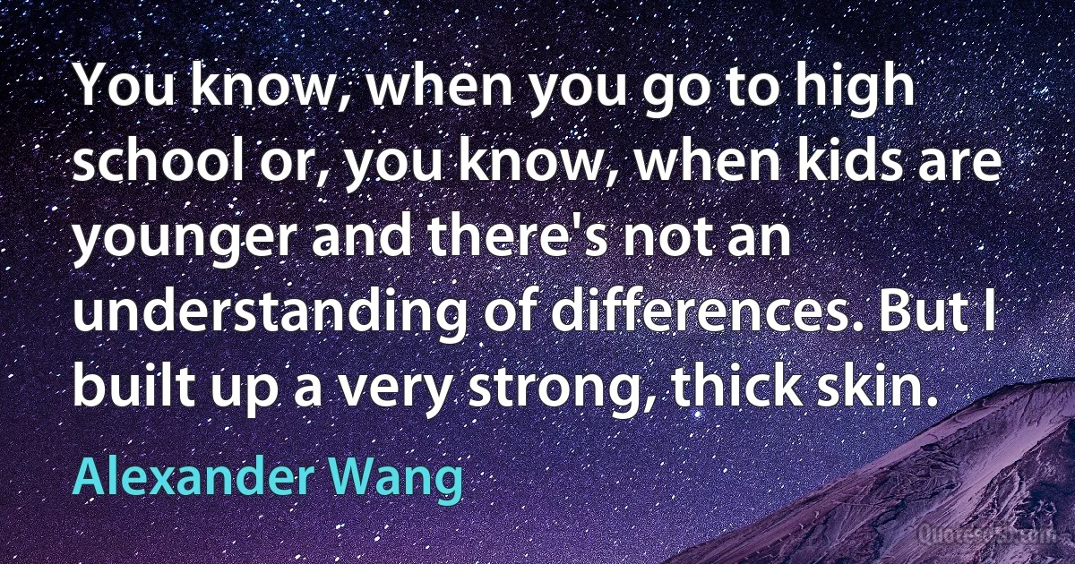 You know, when you go to high school or, you know, when kids are younger and there's not an understanding of differences. But I built up a very strong, thick skin. (Alexander Wang)