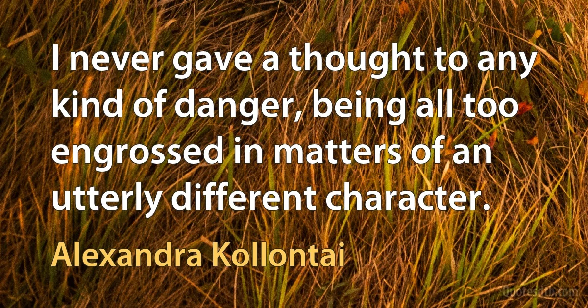 I never gave a thought to any kind of danger, being all too engrossed in matters of an utterly different character. (Alexandra Kollontai)