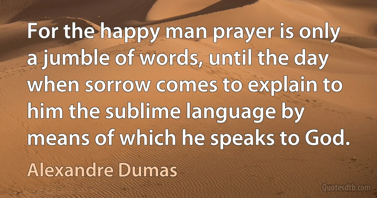 For the happy man prayer is only a jumble of words, until the day when sorrow comes to explain to him the sublime language by means of which he speaks to God. (Alexandre Dumas)