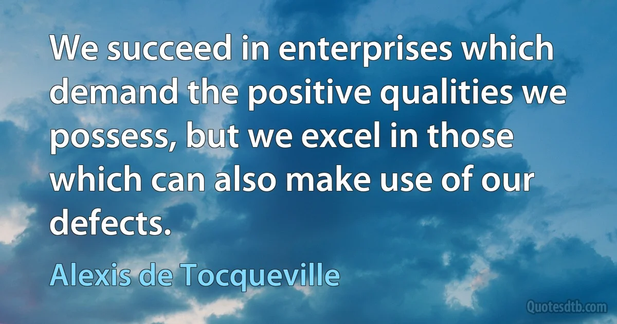 We succeed in enterprises which demand the positive qualities we possess, but we excel in those which can also make use of our defects. (Alexis de Tocqueville)