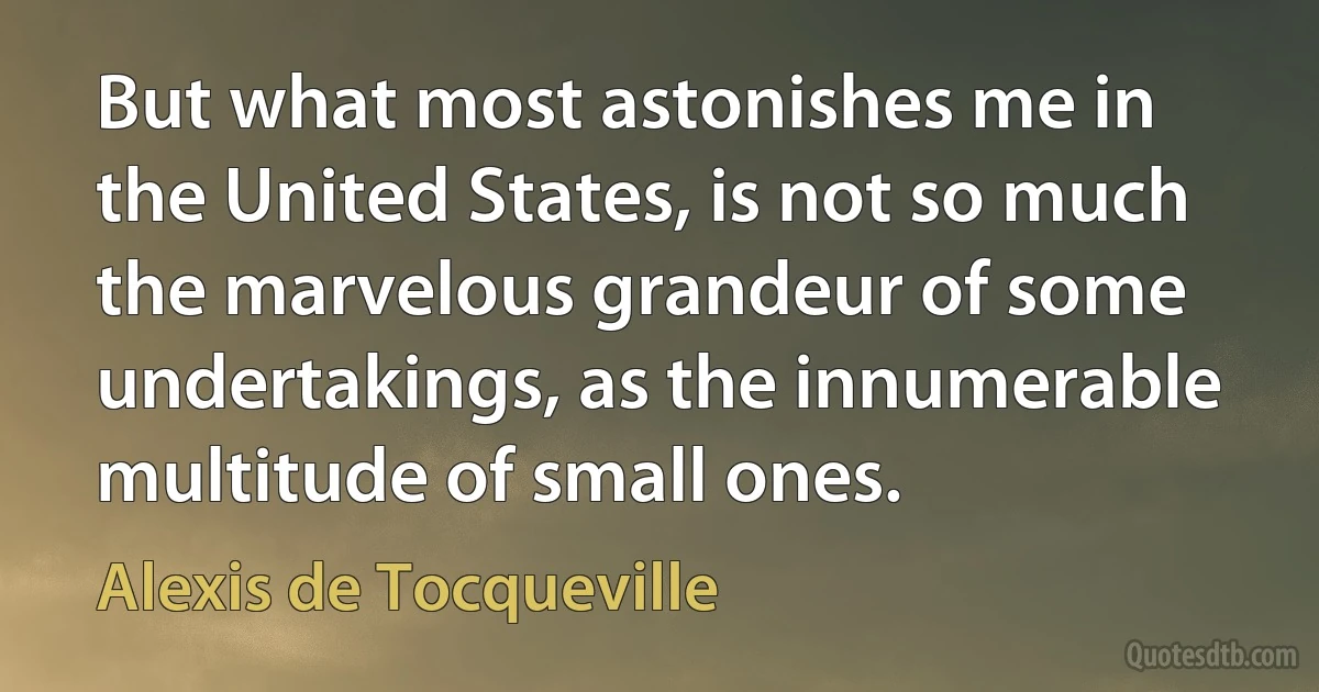 But what most astonishes me in the United States, is not so much the marvelous grandeur of some undertakings, as the innumerable multitude of small ones. (Alexis de Tocqueville)