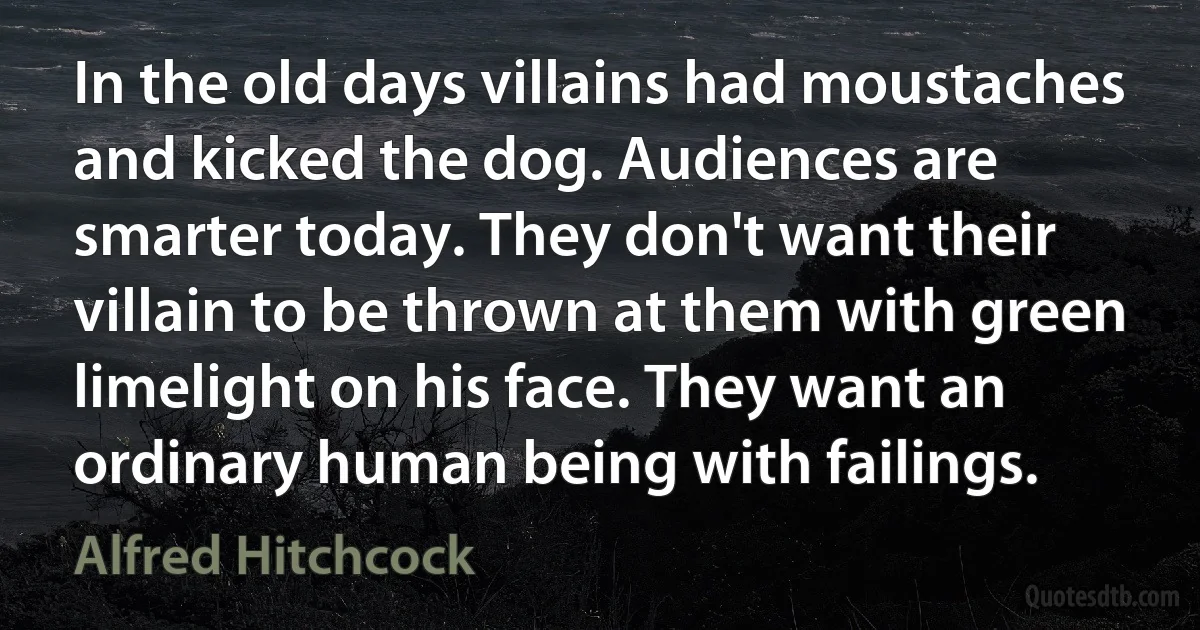 In the old days villains had moustaches and kicked the dog. Audiences are smarter today. They don't want their villain to be thrown at them with green limelight on his face. They want an ordinary human being with failings. (Alfred Hitchcock)