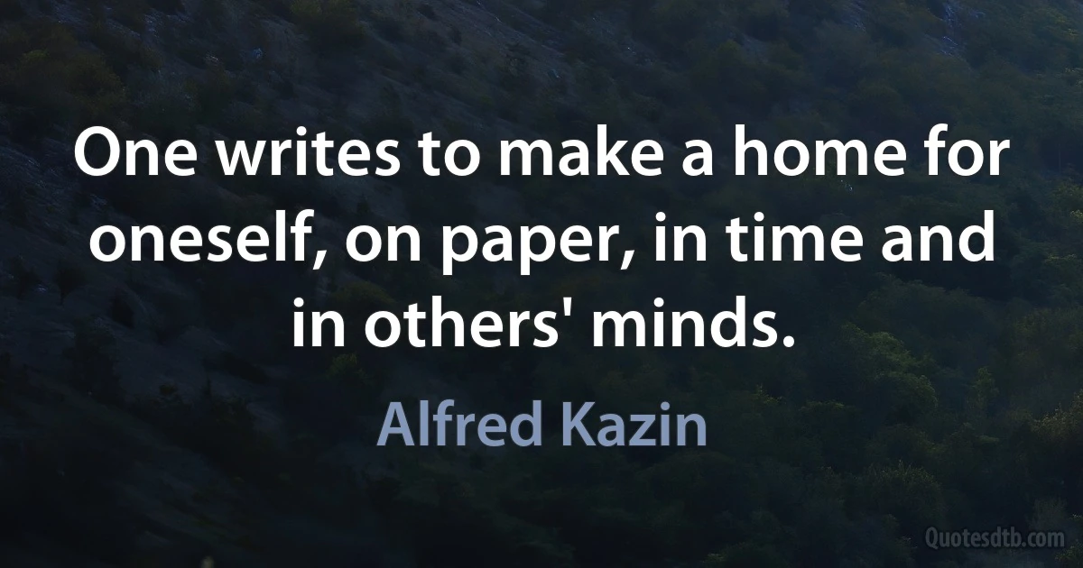 One writes to make a home for oneself, on paper, in time and in others' minds. (Alfred Kazin)