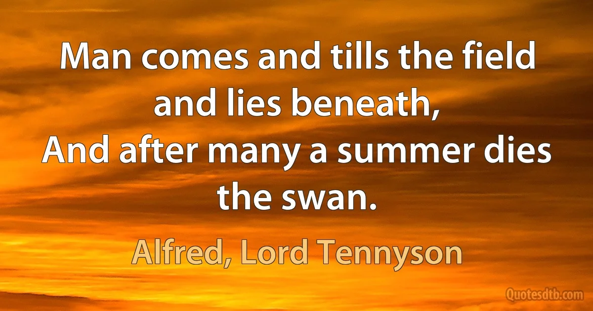 Man comes and tills the field and lies beneath,
And after many a summer dies the swan. (Alfred, Lord Tennyson)