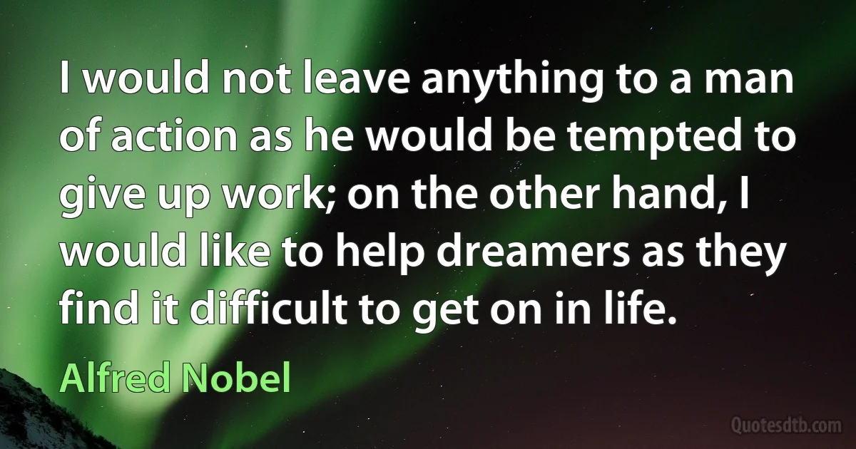 I would not leave anything to a man of action as he would be tempted to give up work; on the other hand, I would like to help dreamers as they find it difficult to get on in life. (Alfred Nobel)