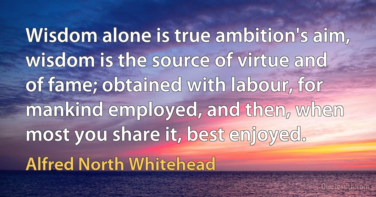 Wisdom alone is true ambition's aim, wisdom is the source of virtue and of fame; obtained with labour, for mankind employed, and then, when most you share it, best enjoyed. (Alfred North Whitehead)