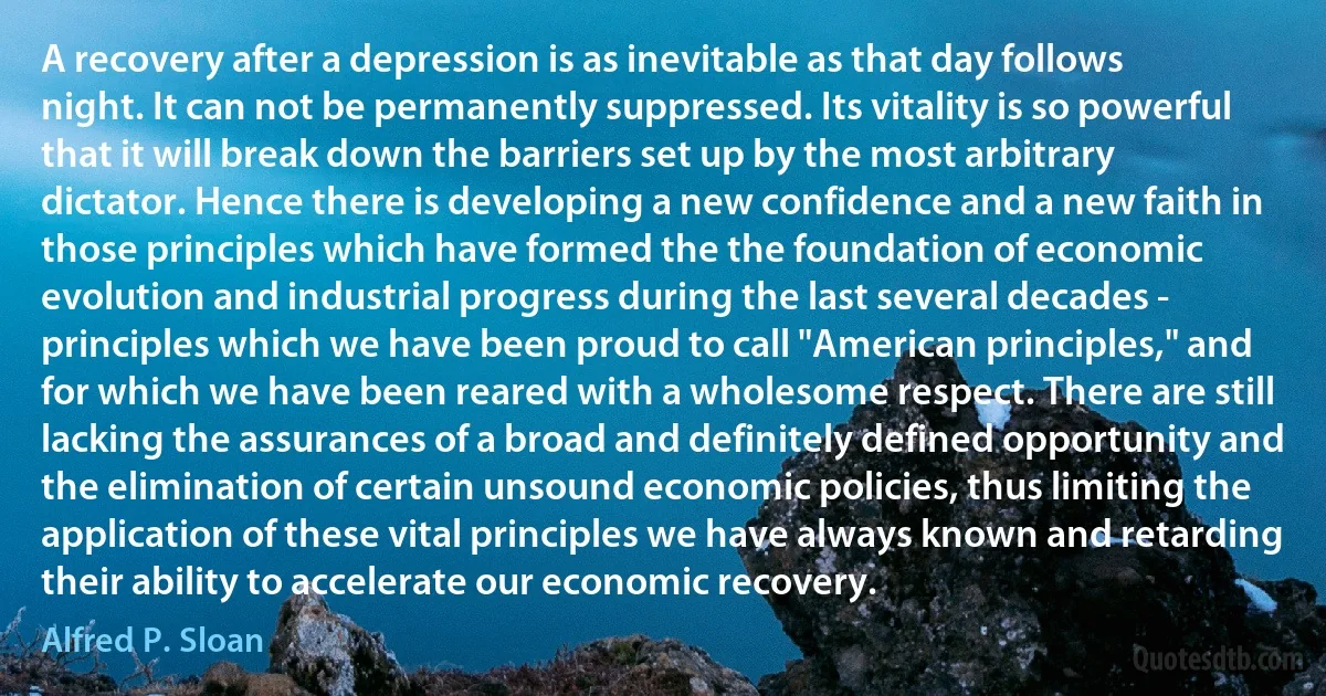 A recovery after a depression is as inevitable as that day follows night. It can not be permanently suppressed. Its vitality is so powerful that it will break down the barriers set up by the most arbitrary dictator. Hence there is developing a new confidence and a new faith in those principles which have formed the the foundation of economic evolution and industrial progress during the last several decades - principles which we have been proud to call "American principles," and for which we have been reared with a wholesome respect. There are still lacking the assurances of a broad and definitely defined opportunity and the elimination of certain unsound economic policies, thus limiting the application of these vital principles we have always known and retarding their ability to accelerate our economic recovery. (Alfred P. Sloan)