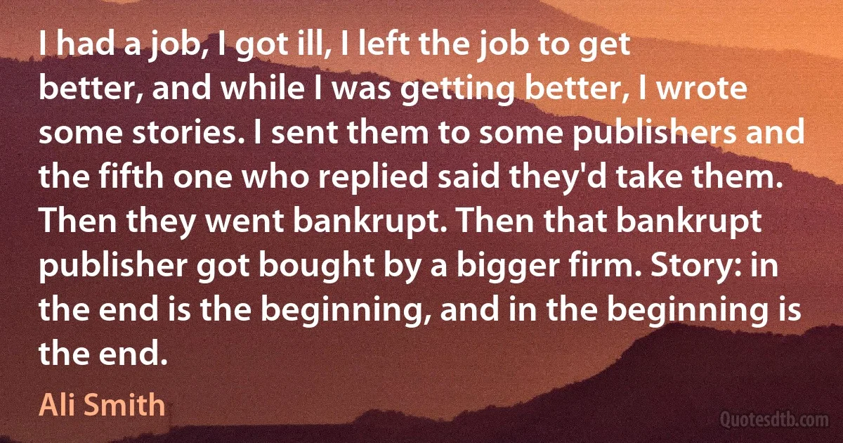 I had a job, I got ill, I left the job to get better, and while I was getting better, I wrote some stories. I sent them to some publishers and the fifth one who replied said they'd take them. Then they went bankrupt. Then that bankrupt publisher got bought by a bigger firm. Story: in the end is the beginning, and in the beginning is the end. (Ali Smith)