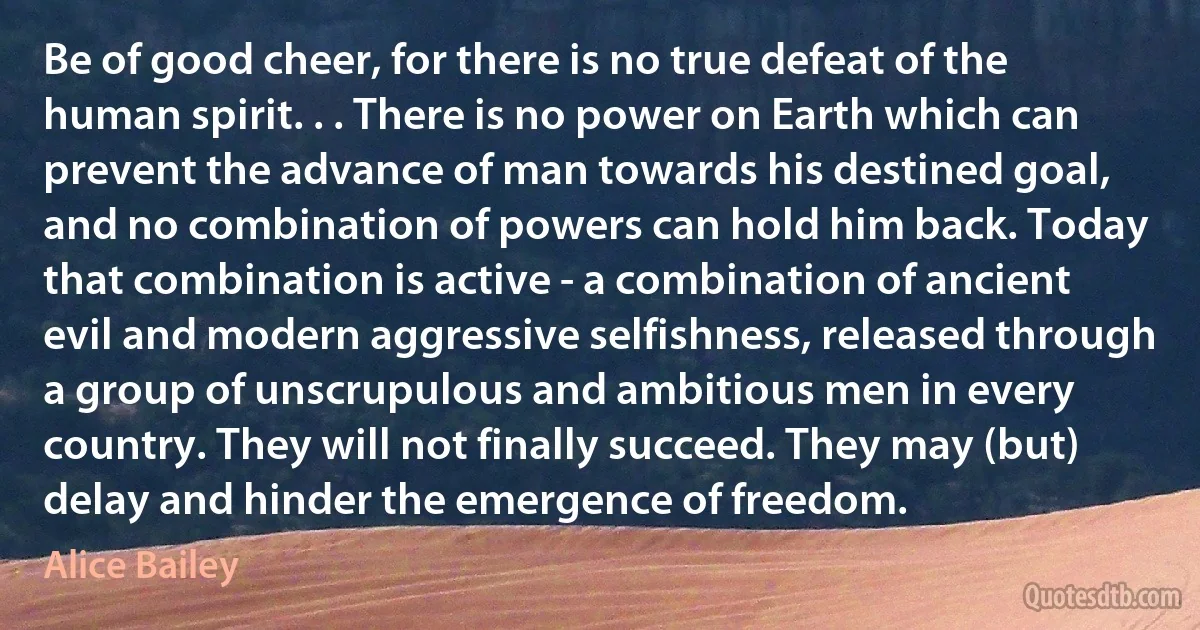 Be of good cheer, for there is no true defeat of the human spirit. . . There is no power on Earth which can prevent the advance of man towards his destined goal, and no combination of powers can hold him back. Today that combination is active - a combination of ancient evil and modern aggressive selfishness, released through a group of unscrupulous and ambitious men in every country. They will not finally succeed. They may (but) delay and hinder the emergence of freedom. (Alice Bailey)