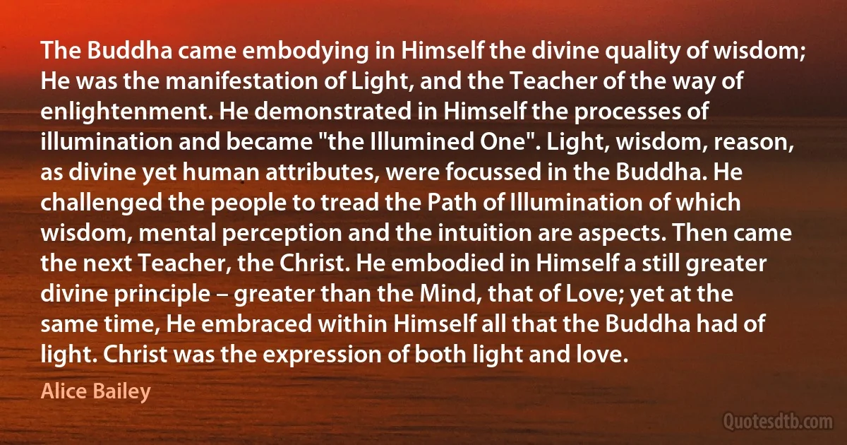 The Buddha came embodying in Himself the divine quality of wisdom; He was the manifestation of Light, and the Teacher of the way of enlightenment. He demonstrated in Himself the processes of illumination and became "the Illumined One". Light, wisdom, reason, as divine yet human attributes, were focussed in the Buddha. He challenged the people to tread the Path of Illumination of which wisdom, mental perception and the intuition are aspects. Then came the next Teacher, the Christ. He embodied in Himself a still greater divine principle – greater than the Mind, that of Love; yet at the same time, He embraced within Himself all that the Buddha had of light. Christ was the expression of both light and love. (Alice Bailey)