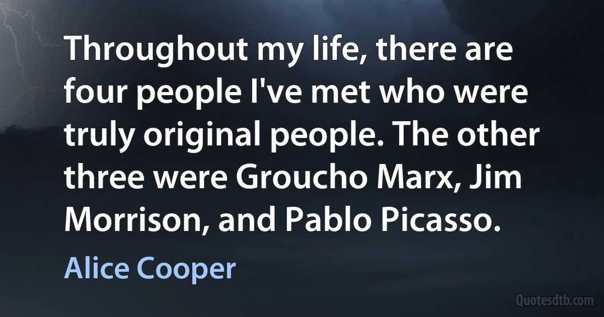 Throughout my life, there are four people I've met who were truly original people. The other three were Groucho Marx, Jim Morrison, and Pablo Picasso. (Alice Cooper)