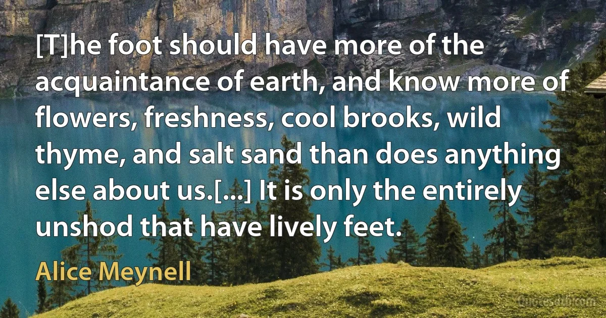 [T]he foot should have more of the acquaintance of earth, and know more of flowers, freshness, cool brooks, wild thyme, and salt sand than does anything else about us.[...] It is only the entirely unshod that have lively feet. (Alice Meynell)