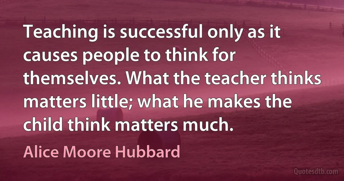 Teaching is successful only as it causes people to think for themselves. What the teacher thinks matters little; what he makes the child think matters much. (Alice Moore Hubbard)