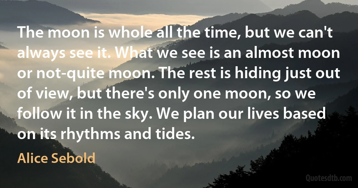 The moon is whole all the time, but we can't always see it. What we see is an almost moon or not-quite moon. The rest is hiding just out of view, but there's only one moon, so we follow it in the sky. We plan our lives based on its rhythms and tides. (Alice Sebold)