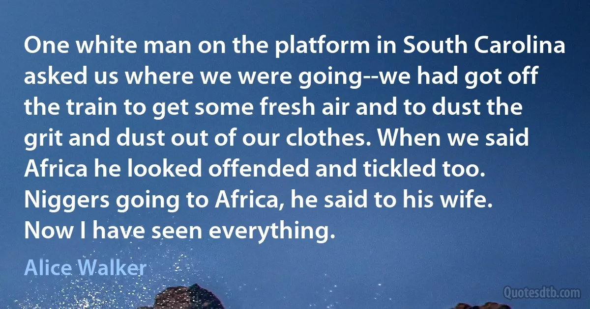 One white man on the platform in South Carolina asked us where we were going--we had got off the train to get some fresh air and to dust the grit and dust out of our clothes. When we said Africa he looked offended and tickled too. Niggers going to Africa, he said to his wife. Now I have seen everything. (Alice Walker)