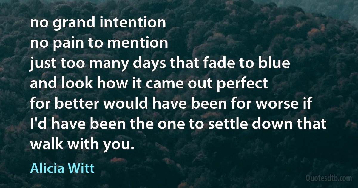 no grand intention
no pain to mention
just too many days that fade to blue
and look how it came out perfect
for better would have been for worse if
I'd have been the one to settle down that walk with you. (Alicia Witt)